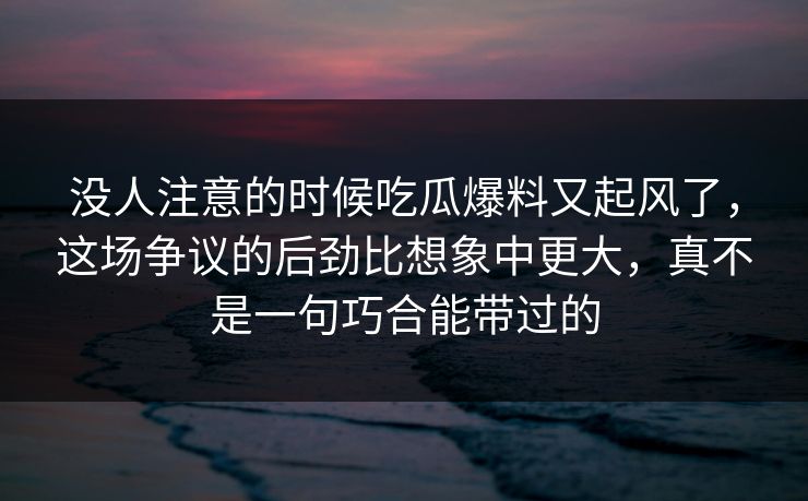 没人注意的时候吃瓜爆料又起风了,这场争议的后劲比想象中更大,真不是一句巧合能带过的 没人注意的时候吃瓜爆料又起风了,这场争议的后劲比想象中更大,真不是一句巧合能带过的