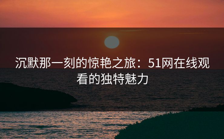 沉默那一刻的惊艳之旅:51网在线观看的独特魅力 沉默那一刻的惊艳之旅:51网在线观看的独特魅力
