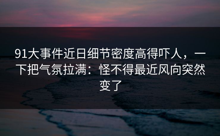 91大事件近日细节密度高得吓人，一下把气氛拉满：怪不得最近风向突然变了