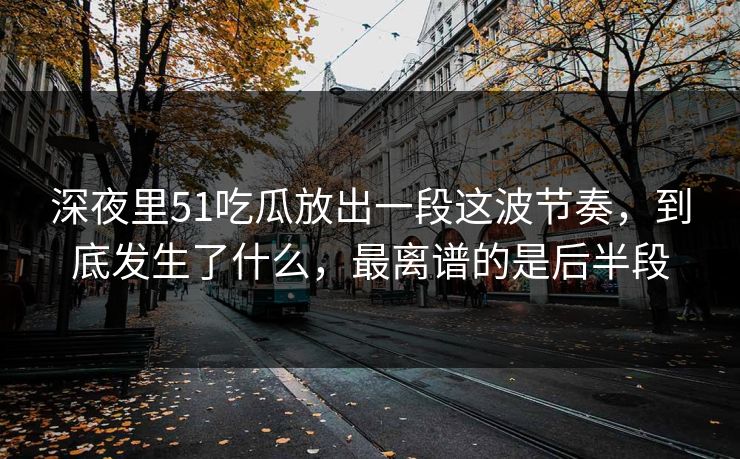 深夜里51吃瓜放出一段这波节奏，到底发生了什么，最离谱的是后半段