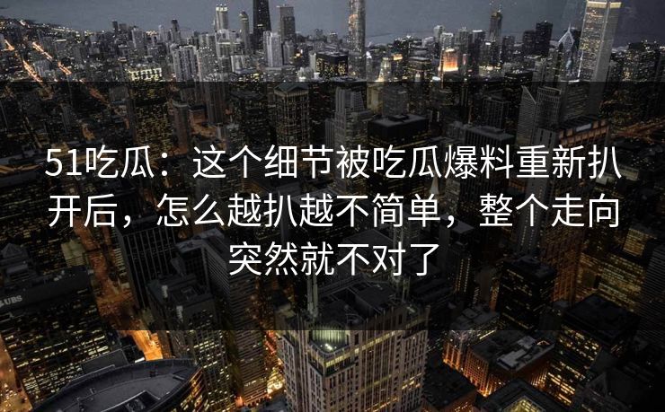 51吃瓜：这个细节被吃瓜爆料重新扒开后，怎么越扒越不简单，整个走向突然就不对了