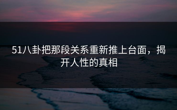 51八卦把那段关系重新推上台面，揭开人性的真相