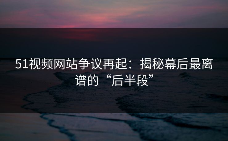 51视频网站争议再起：揭秘幕后最离谱的“后半段”