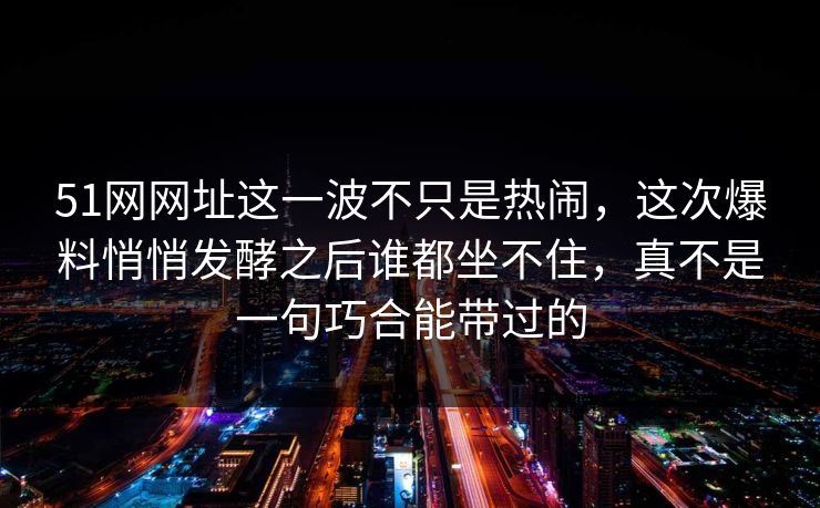 51网网址这一波不只是热闹,这次爆料悄悄发酵之后谁都坐不住,真不是一句巧合能带过的 51网网址这一波不只是热闹,这次爆料悄悄发酵之后谁都坐不住,真不是一句巧合能带过的